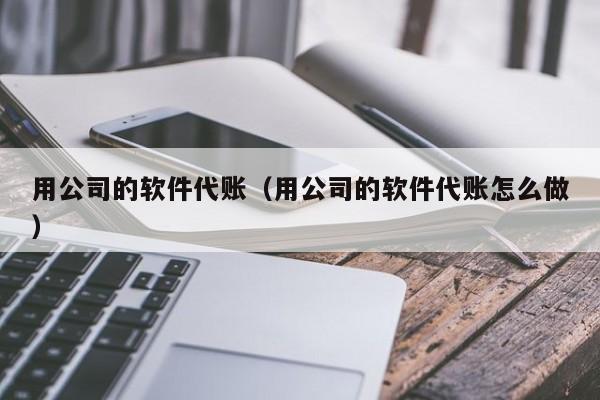 用公司的软件代账（用公司的软件代账怎么做）