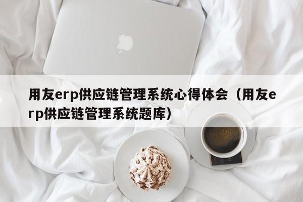 用友erp供应链管理系统心得体会（用友erp供应链管理系统题库）