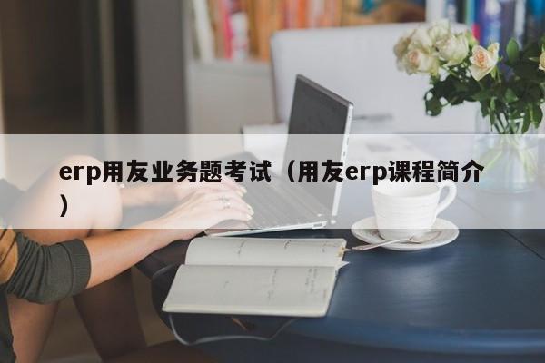 erp用友业务题考试（用友erp课程简介）