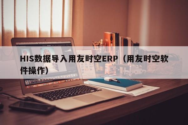 HIS数据导入用友时空ERP（用友时空软件操作）