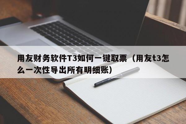 用友财务软件T3如何一键取票（用友t3怎么一次性导出所有明细账）