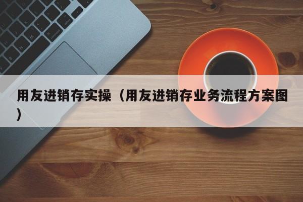 用友进销存实操（用友进销存业务流程方案图）