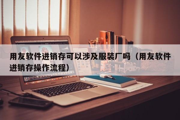 用友软件进销存可以涉及服装厂吗（用友软件进销存操作流程）