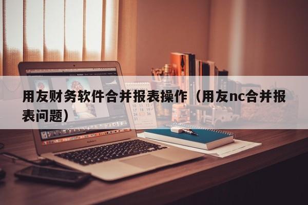 用友财务软件合并报表操作（用友nc合并报表问题）