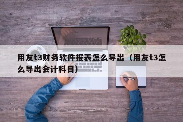 用友t3财务软件报表怎么导出（用友t3怎么导出会计科目）