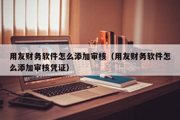 用友财务软件怎么添加审核（用友财务软件怎么添加审核凭证）