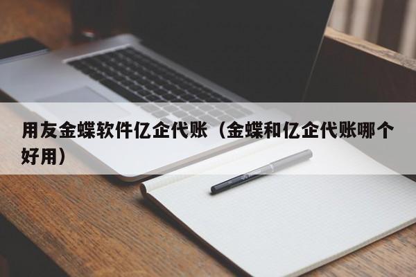 用友金蝶软件亿企代账（金蝶和亿企代账哪个好用）