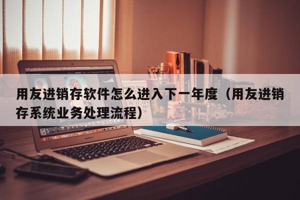 用友进销存软件怎么进入下一年度（用友进销存系统业务处理流程）