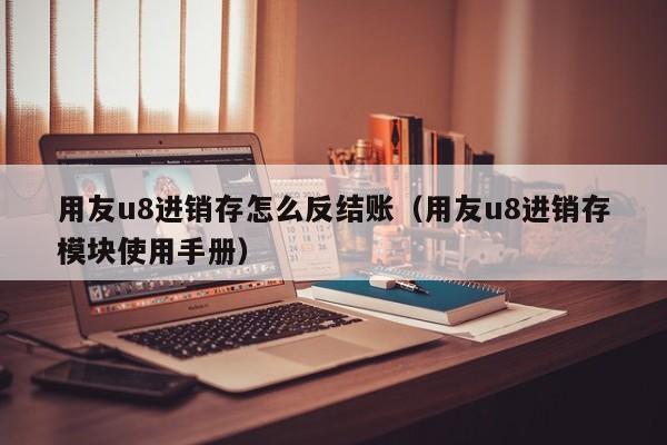 用友u8进销存怎么反结账（用友u8进销存模块使用手册）