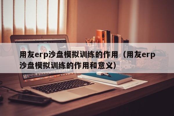 用友erp沙盘模拟训练的作用（用友erp沙盘模拟训练的作用和意义）