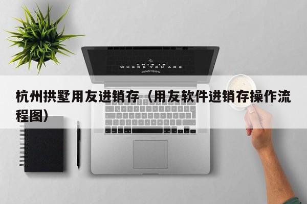 杭州拱墅用友进销存（用友软件进销存操作流程图）