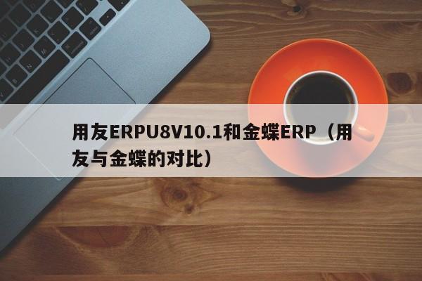 用友ERPU8V10.1和金蝶ERP（用友与金蝶的对比）