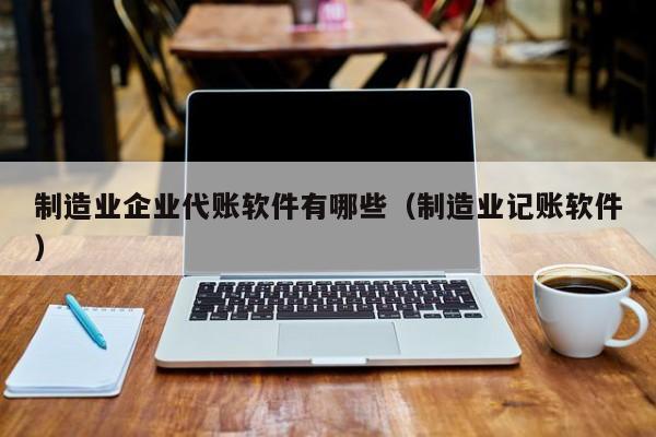 制造业企业代账软件有哪些（制造业记账软件）