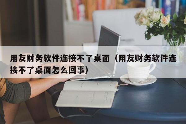 用友财务软件连接不了桌面（用友财务软件连接不了桌面怎么回事）