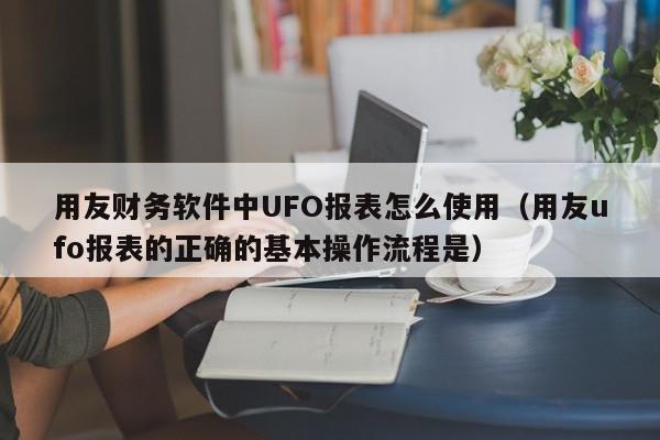 用友财务软件中UFO报表怎么使用（用友ufo报表的正确的基本操作流程是）