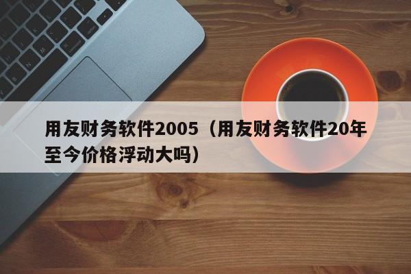 用友财务软件2005（用友财务软件20年至今价格浮动大吗）