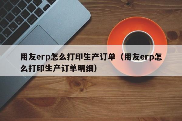 用友erp怎么打印生产订单（用友erp怎么打印生产订单明细）