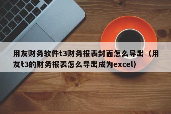 用友财务软件t3财务报表封面怎么导出（用友t3的财务报表怎么导出成为excel）