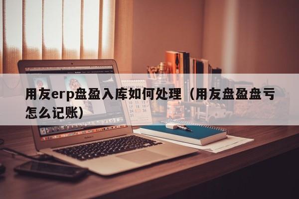 用友erp盘盈入库如何处理（用友盘盈盘亏怎么记账）