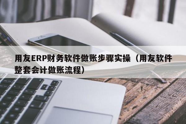 用友ERP财务软件做账步骤实操（用友软件整套会计做账流程）