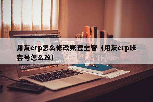 用友erp怎么修改账套主管（用友erp账套号怎么改）