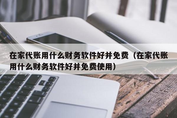 在家代账用什么财务软件好并免费（在家代账用什么财务软件好并免费使用）