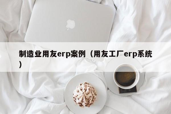 制造业用友erp案例（用友工厂erp系统）