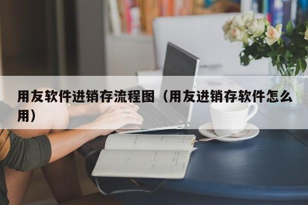 用友软件进销存流程图（用友进销存软件怎么用）