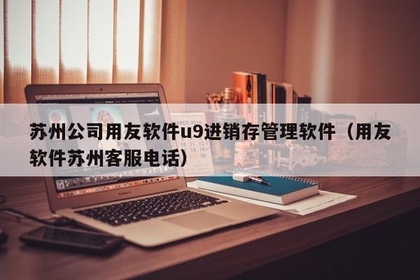 苏州公司用友软件u9进销存管理软件（用友软件苏州客服电话）