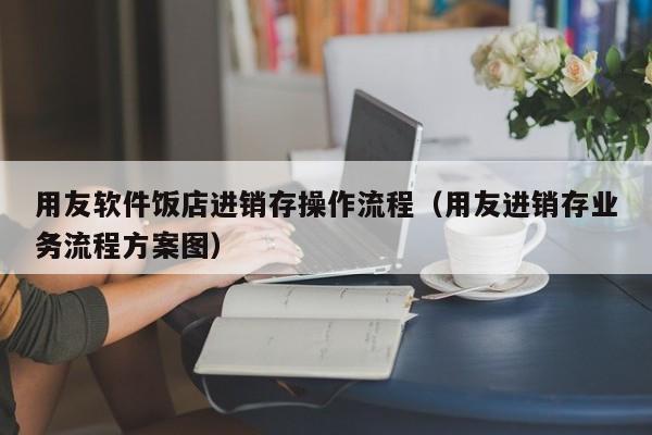 用友软件饭店进销存操作流程（用友进销存业务流程方案图）