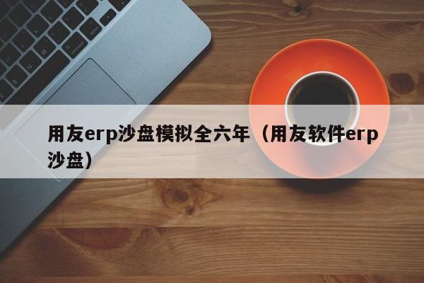 用友erp沙盘模拟全六年（用友软件erp沙盘）