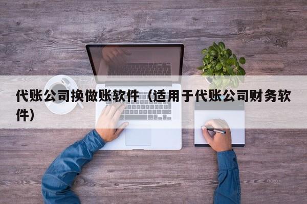 代账公司换做账软件（适用于代账公司财务软件）