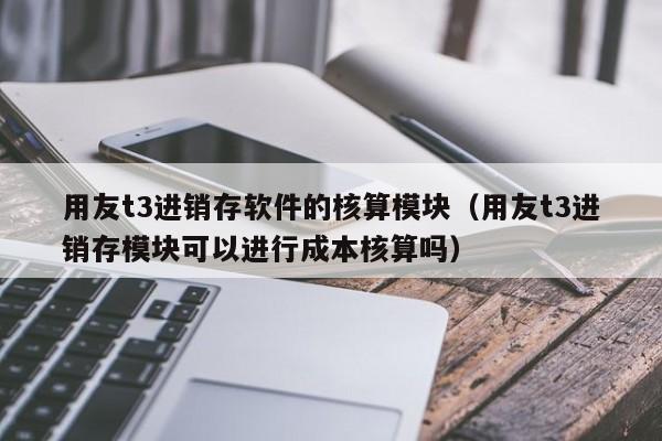 用友t3进销存软件的核算模块（用友t3进销存模块可以进行成本核算吗）