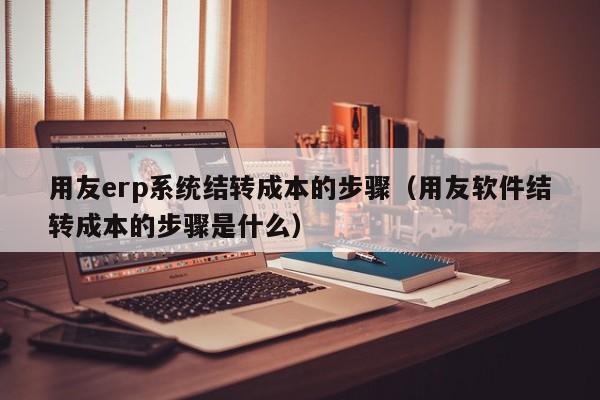 用友erp系统结转成本的步骤（用友软件结转成本的步骤是什么）