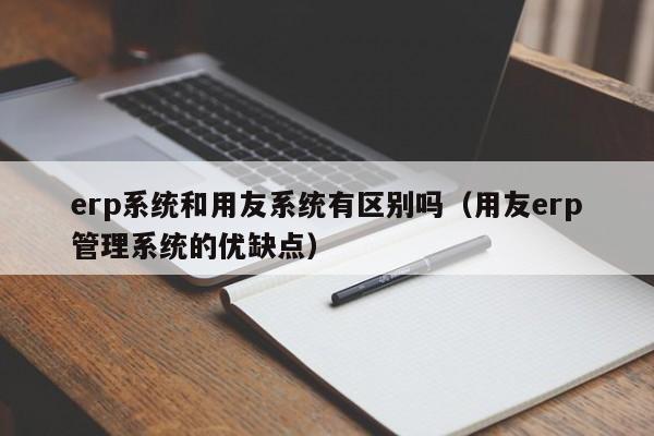 erp系统和用友系统有区别吗（用友erp管理系统的优缺点）