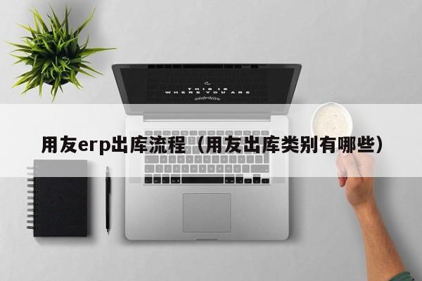 用友erp出库流程（用友出库类别有哪些）