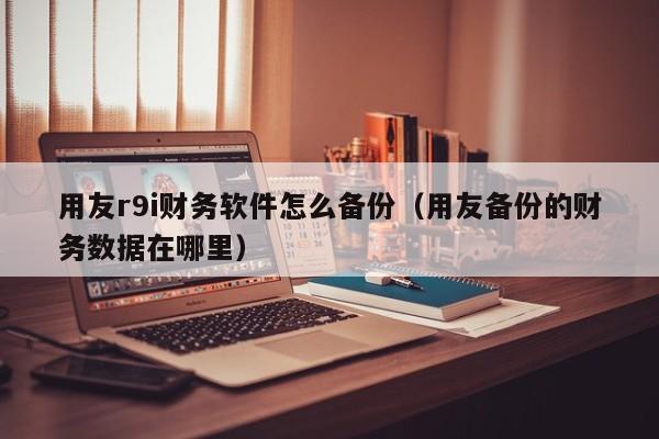 用友r9i财务软件怎么备份（用友备份的财务数据在哪里）