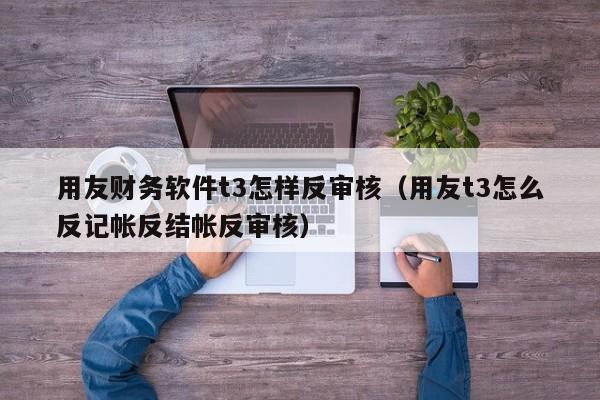 用友财务软件t3怎样反审核（用友t3怎么反记帐反结帐反审核）