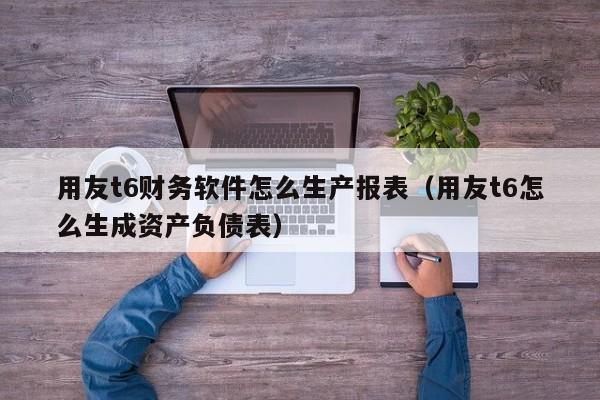 用友t6财务软件怎么生产报表（用友t6怎么生成资产负债表）