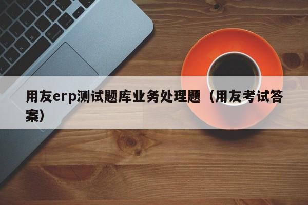 用友erp测试题库业务处理题（用友考试答案）