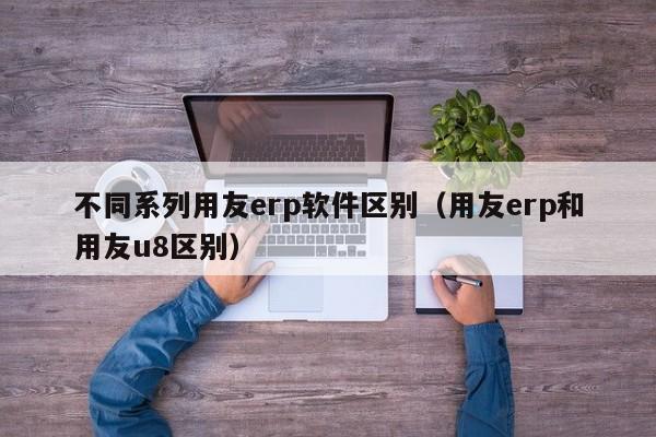 不同系列用友erp软件区别（用友erp和用友u8区别）