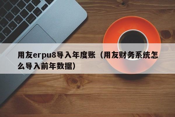 用友erpu8导入年度账（用友财务系统怎么导入前年数据）