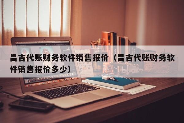 昌吉代账财务软件销售报价（昌吉代账财务软件销售报价多少）