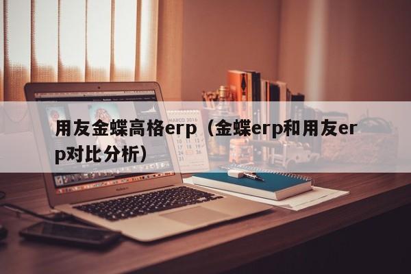 用友金蝶高格erp（金蝶erp和用友erp对比分析）