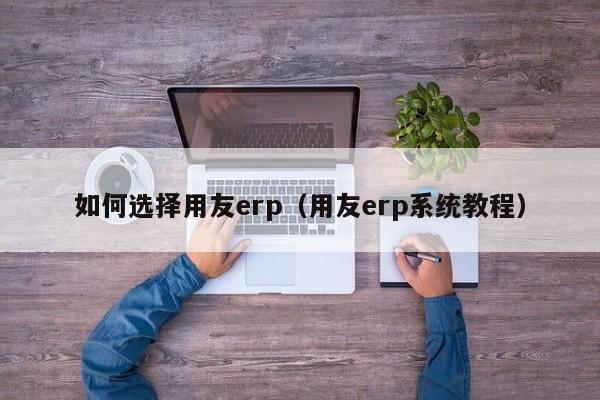 如何选择用友erp（用友erp系统教程）