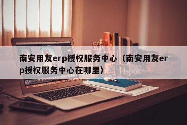 南安用友erp授权服务中心（南安用友erp授权服务中心在哪里）