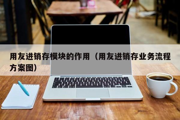 用友进销存模块的作用（用友进销存业务流程方案图）