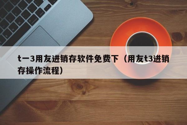 t一3用友进销存软件免费下（用友t3进销存操作流程）