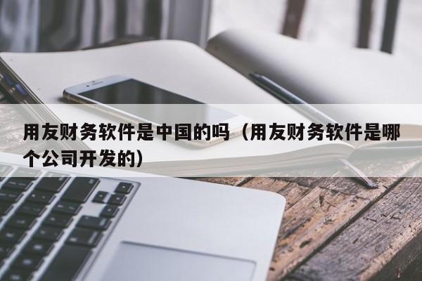 用友财务软件是中国的吗（用友财务软件是哪个公司开发的）