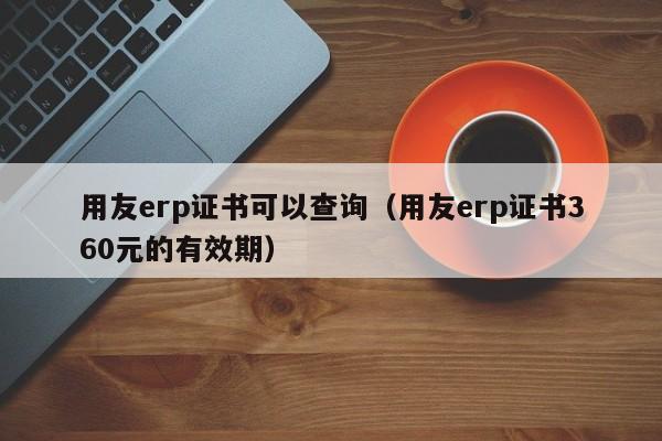 用友erp证书可以查询（用友erp证书360元的有效期）